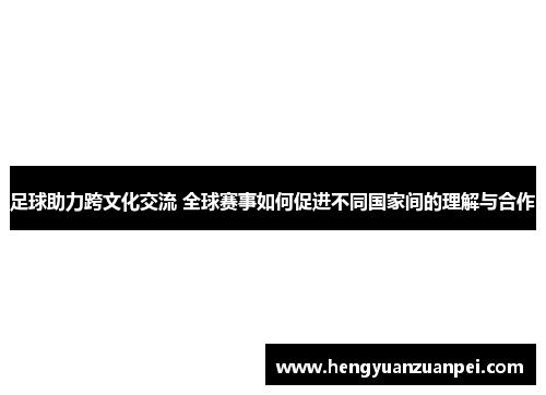 足球助力跨文化交流 全球赛事如何促进不同国家间的理解与合作