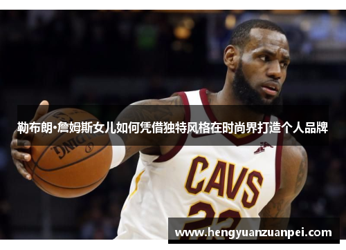 勒布朗·詹姆斯女儿如何凭借独特风格在时尚界打造个人品牌