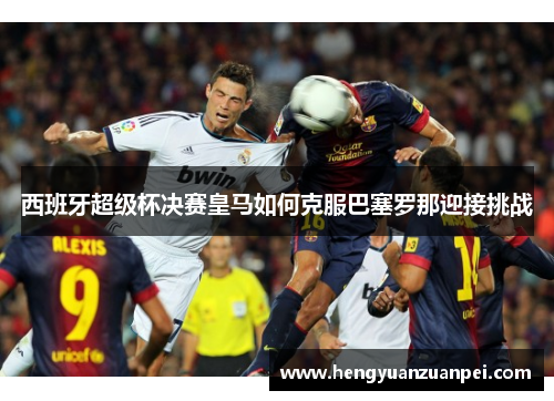 西班牙超级杯决赛皇马如何克服巴塞罗那迎接挑战