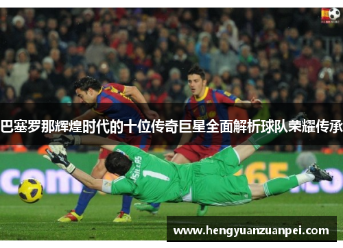 巴塞罗那辉煌时代的十位传奇巨星全面解析球队荣耀传承