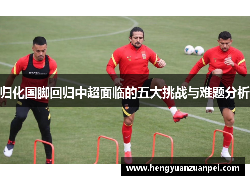 归化国脚回归中超面临的五大挑战与难题分析 归化国脚回归中超面临的五大挑战与难题分析
