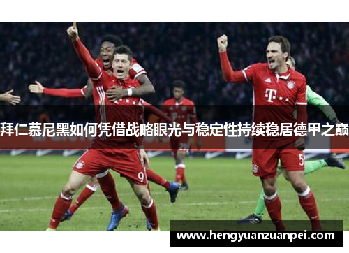 拜仁慕尼黑如何凭借战略眼光与稳定性持续稳居德甲之巅