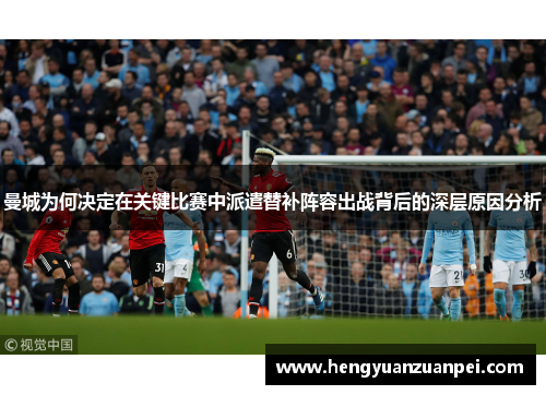 曼城为何决定在关键比赛中派遣替补阵容出战背后的深层原因分析