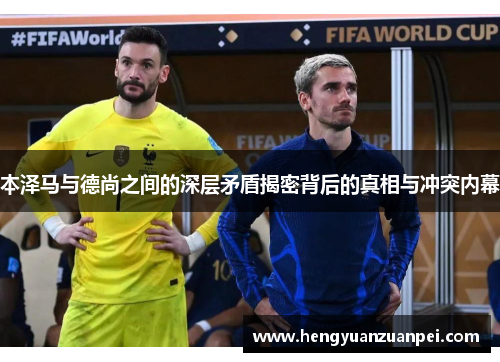 本泽马与德尚之间的深层矛盾揭密背后的真相与冲突内幕